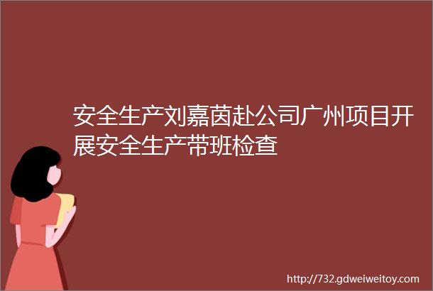 安全生产刘嘉茵赴公司广州项目开展安全生产带班检查